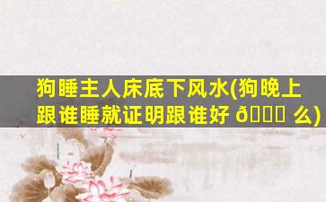 狗睡主人床底下风水(狗晚上跟谁睡就证明跟谁好 🐝 么)